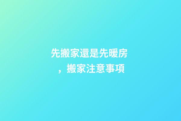 先搬家還是先暖房，搬家注意事項
